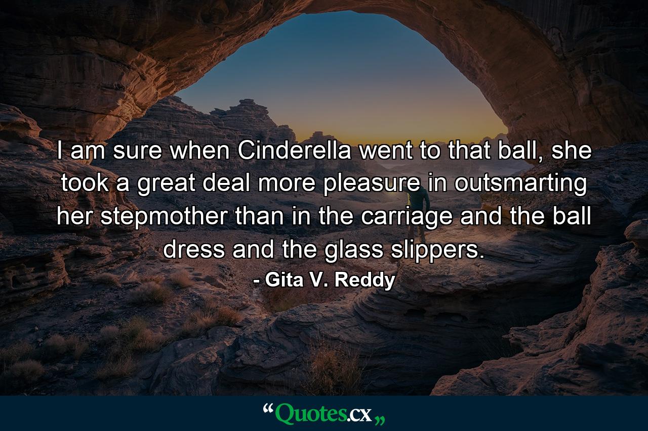 I am sure when Cinderella went to that ball, she took a great deal more pleasure in outsmarting her stepmother than in the carriage and the ball dress and the glass slippers. - Quote by Gita V. Reddy