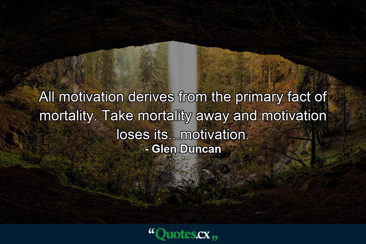 All motivation derives from the primary fact of mortality. Take mortality away and motivation loses its...motivation. - Quote by Glen Duncan