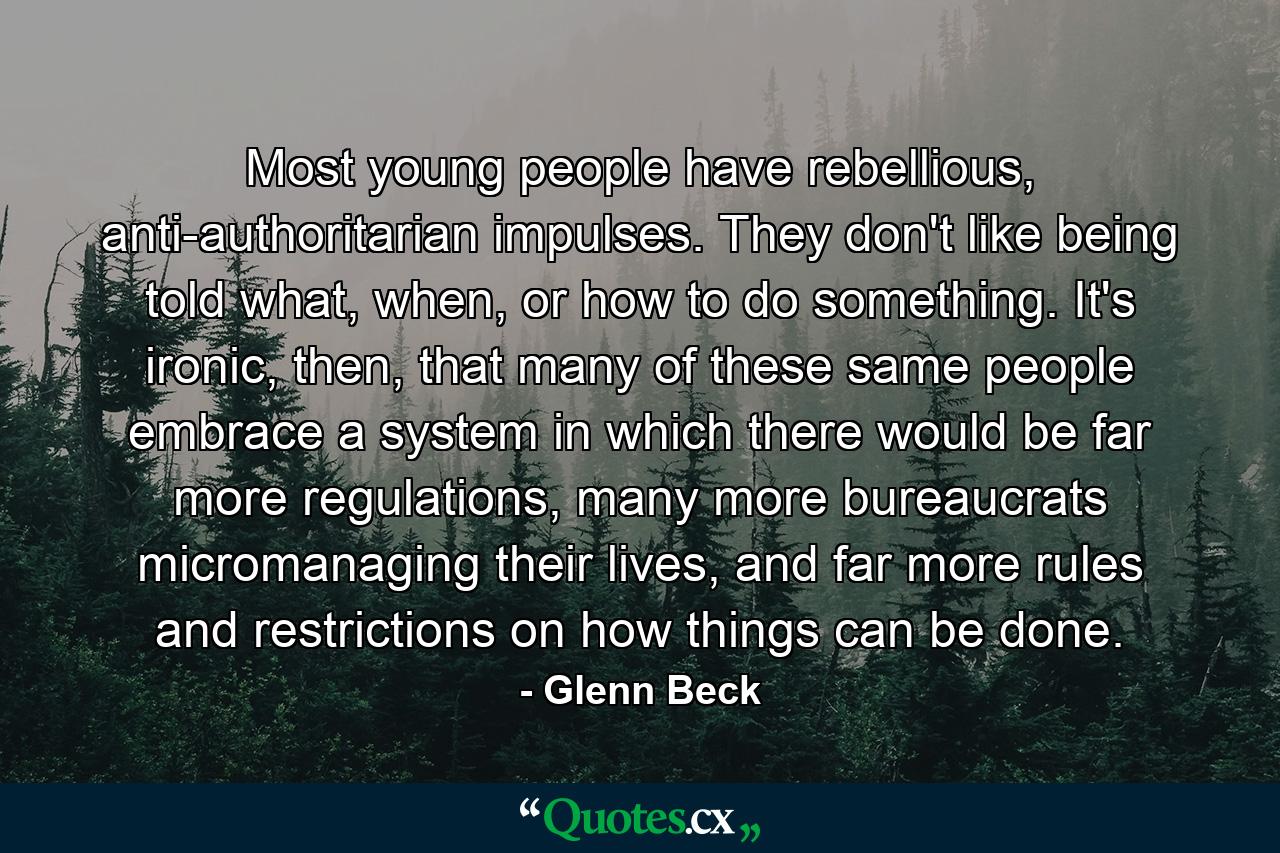 Most young people have rebellious, anti-authoritarian impulses. They don't like being told what, when, or how to do something. It's ironic, then, that many of these same people embrace a system in which there would be far more regulations, many more bureaucrats micromanaging their lives, and far more rules and restrictions on how things can be done. - Quote by Glenn Beck