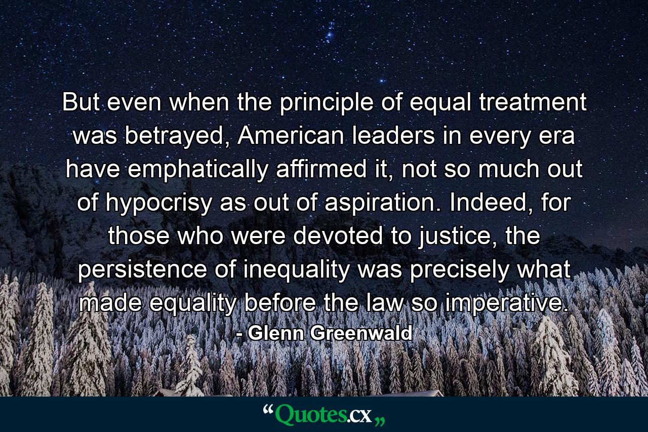 But even when the principle of equal treatment was betrayed, American leaders in every era have emphatically affirmed it, not so much out of hypocrisy as out of aspiration. Indeed, for those who were devoted to justice, the persistence of inequality was precisely what made equality before the law so imperative. - Quote by Glenn Greenwald