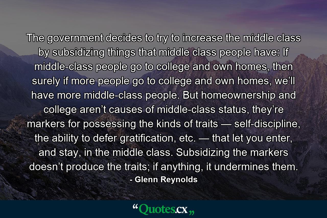 The government decides to try to increase the middle class by subsidizing things that middle class people have: If middle-class people go to college and own homes, then surely if more people go to college and own homes, we’ll have more middle-class people. But homeownership and college aren’t causes of middle-class status, they’re markers for possessing the kinds of traits — self-discipline, the ability to defer gratification, etc. — that let you enter, and stay, in the middle class. Subsidizing the markers doesn’t produce the traits; if anything, it undermines them. - Quote by Glenn Reynolds