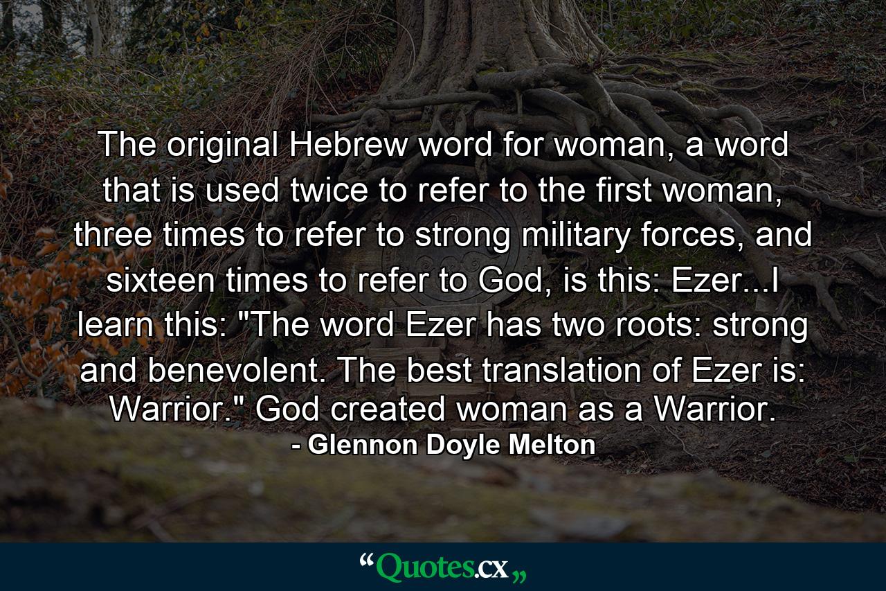 The original Hebrew word for woman, a word that is used twice to refer to the first woman, three times to refer to strong military forces, and sixteen times to refer to God, is this: Ezer...I learn this: 