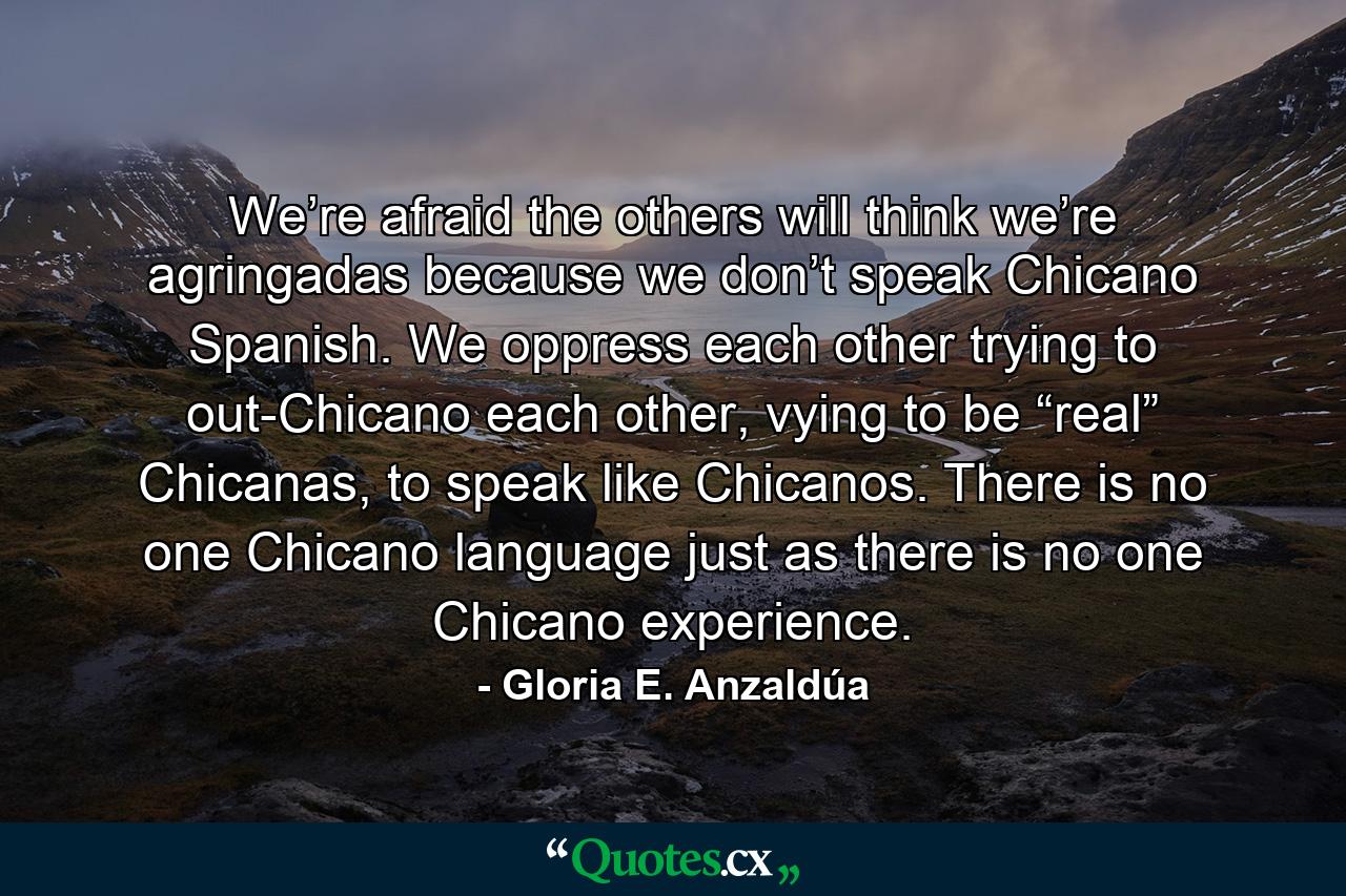 We’re afraid the others will think we’re agringadas because we don’t speak Chicano Spanish. We oppress each other trying to out-Chicano each other, vying to be “real” Chicanas, to speak like Chicanos. There is no one Chicano language just as there is no one Chicano experience. - Quote by Gloria E. Anzaldúa