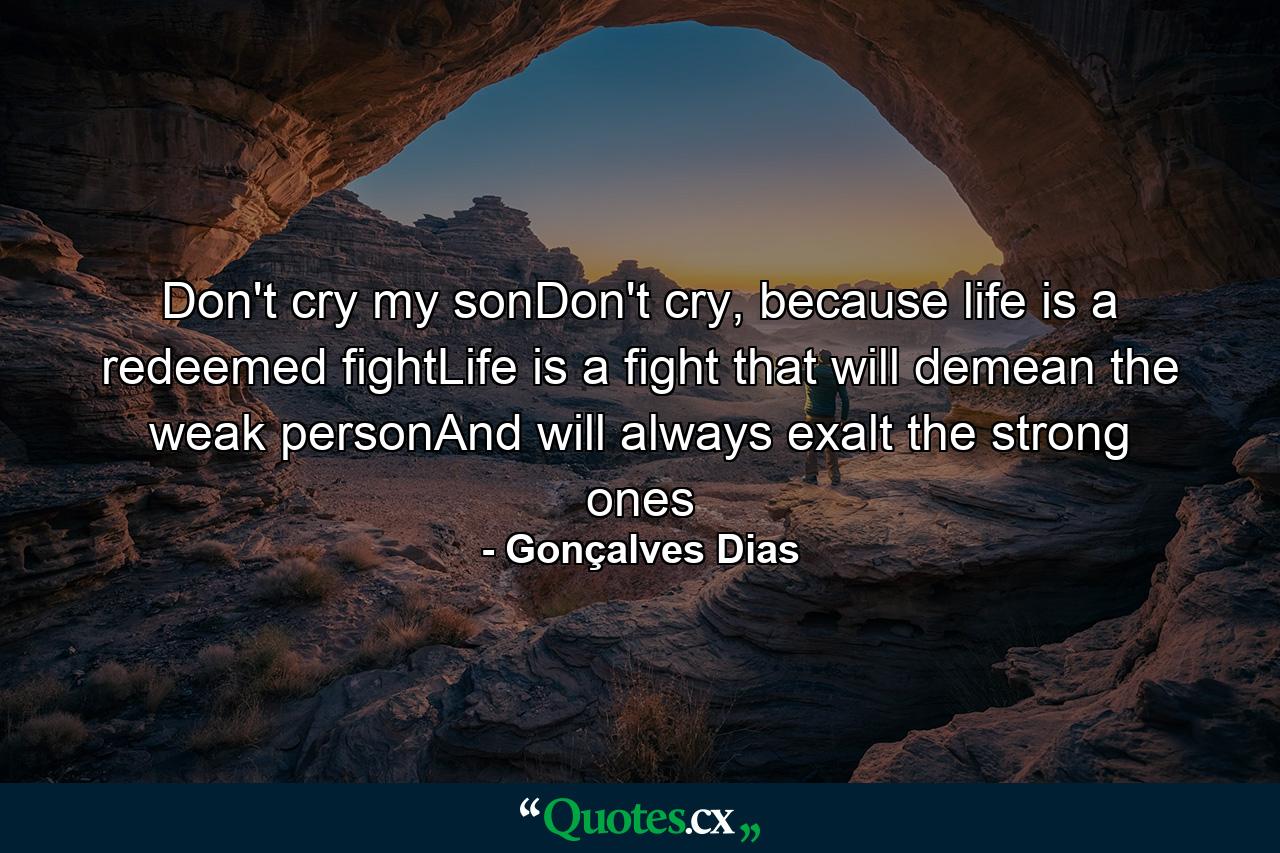 Don't cry my sonDon't cry, because life is a redeemed fightLife is a fight that will demean the weak personAnd will always exalt the strong ones - Quote by Gonçalves Dias