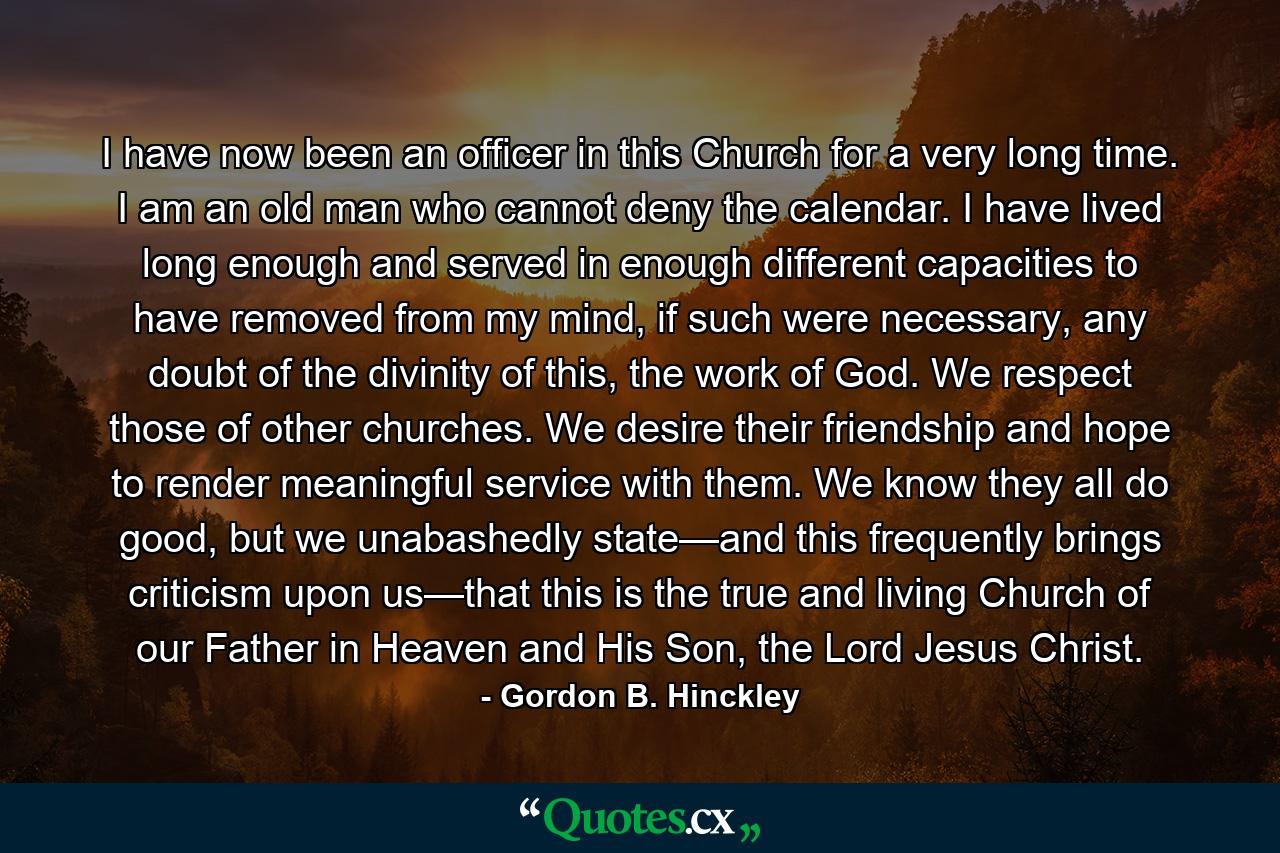 I have now been an officer in this Church for a very long time. I am an old man who cannot deny the calendar. I have lived long enough and served in enough different capacities to have removed from my mind, if such were necessary, any doubt of the divinity of this, the work of God. We respect those of other churches. We desire their friendship and hope to render meaningful service with them. We know they all do good, but we unabashedly state—and this frequently brings criticism upon us—that this is the true and living Church of our Father in Heaven and His Son, the Lord Jesus Christ. - Quote by Gordon B. Hinckley