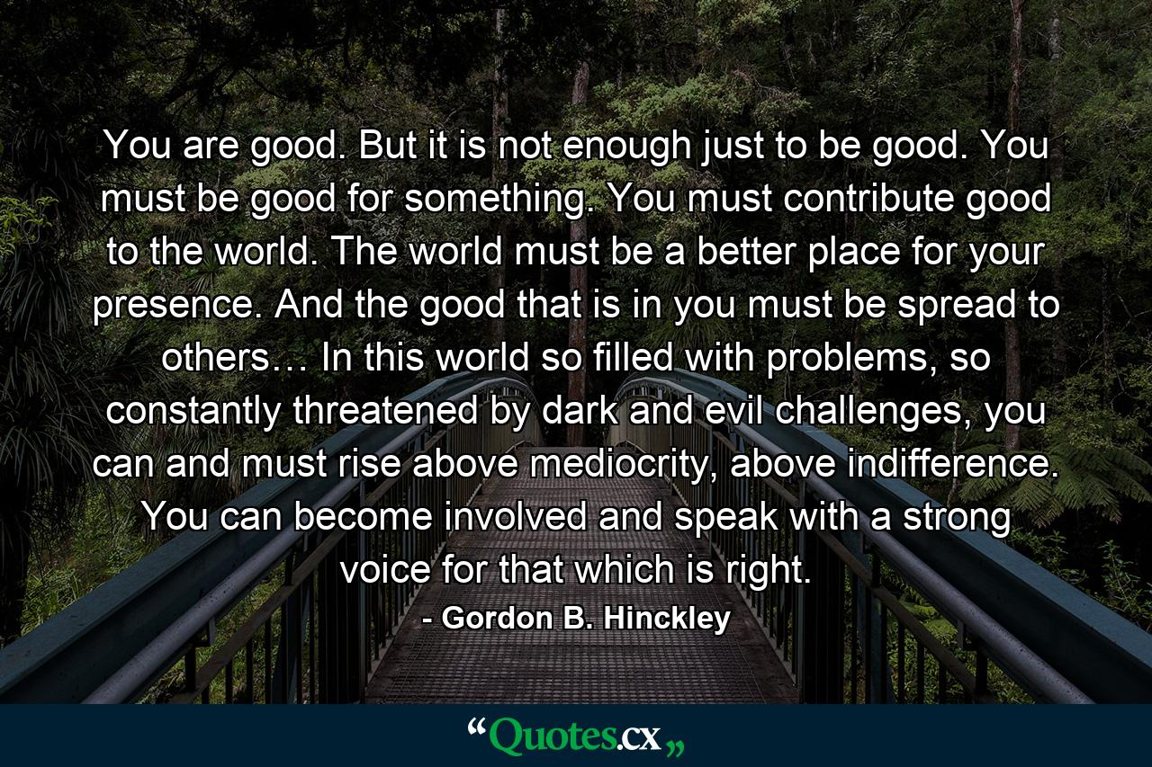 You are good. But it is not enough just to be good. You must be good for something. You must contribute good to the world. The world must be a better place for your presence. And the good that is in you must be spread to others… In this world so filled with problems, so constantly threatened by dark and evil challenges, you can and must rise above mediocrity, above indifference. You can become involved and speak with a strong voice for that which is right. - Quote by Gordon B. Hinckley