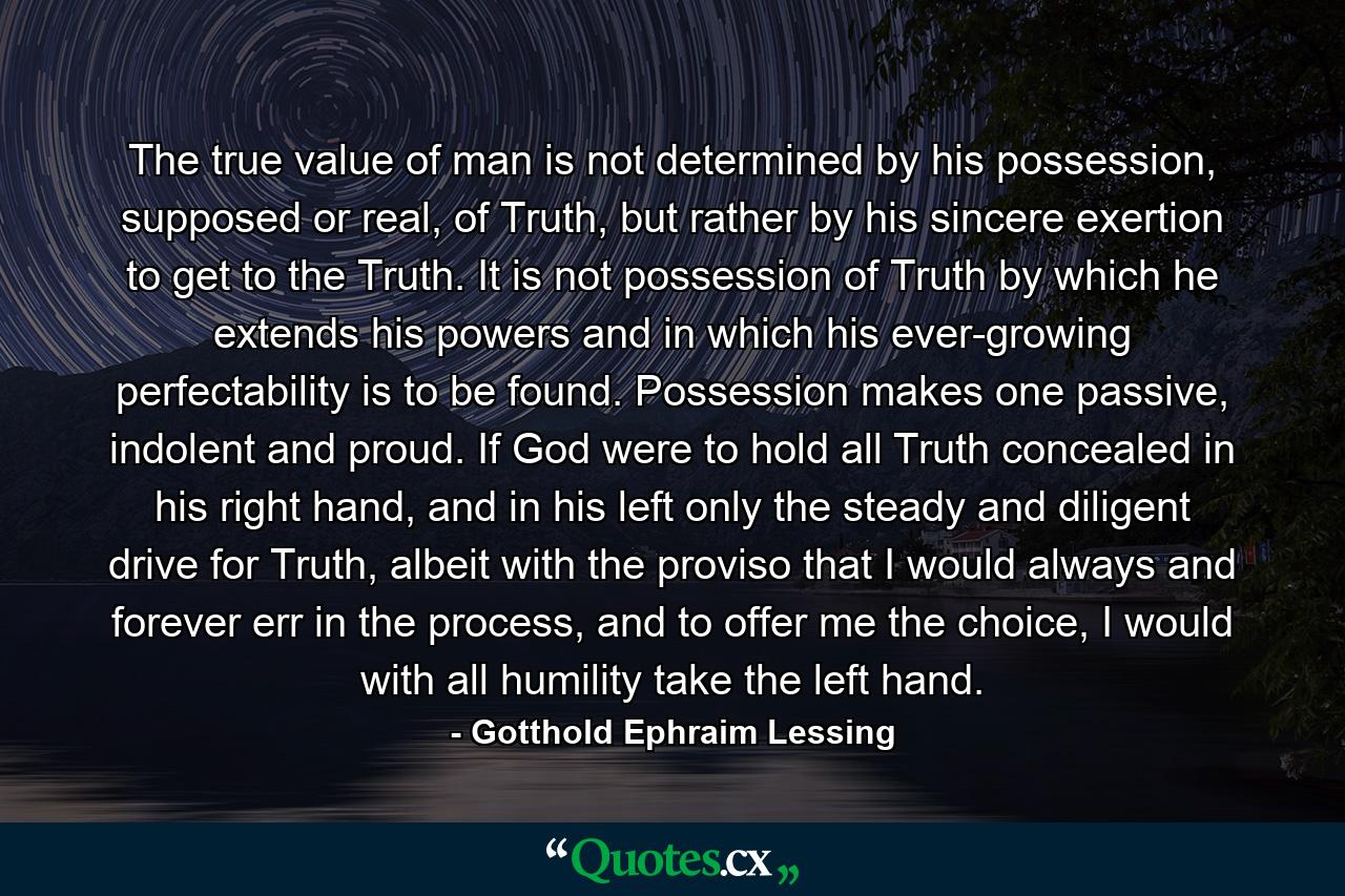 The true value of man is not determined by his possession, supposed or real, of Truth, but rather by his sincere exertion to get to the Truth. It is not possession of Truth by which he extends his powers and in which his ever-growing perfectability is to be found. Possession makes one passive, indolent and proud. If God were to hold all Truth concealed in his right hand, and in his left only the steady and diligent drive for Truth, albeit with the proviso that I would always and forever err in the process, and to offer me the choice, I would with all humility take the left hand. - Quote by Gotthold Ephraim Lessing