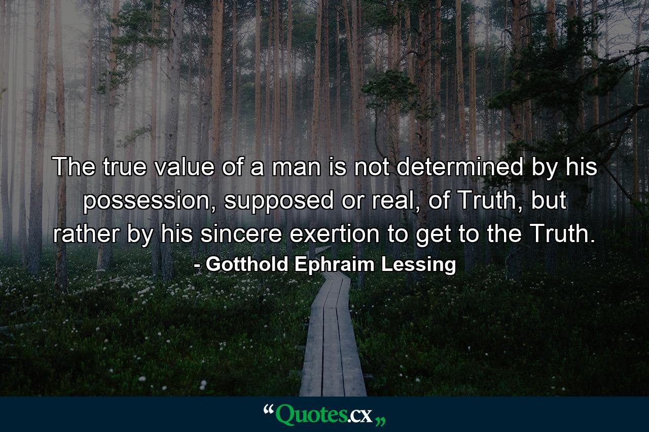 The true value of a man is not determined by his possession, supposed or real, of Truth, but rather by his sincere exertion to get to the Truth. - Quote by Gotthold Ephraim Lessing