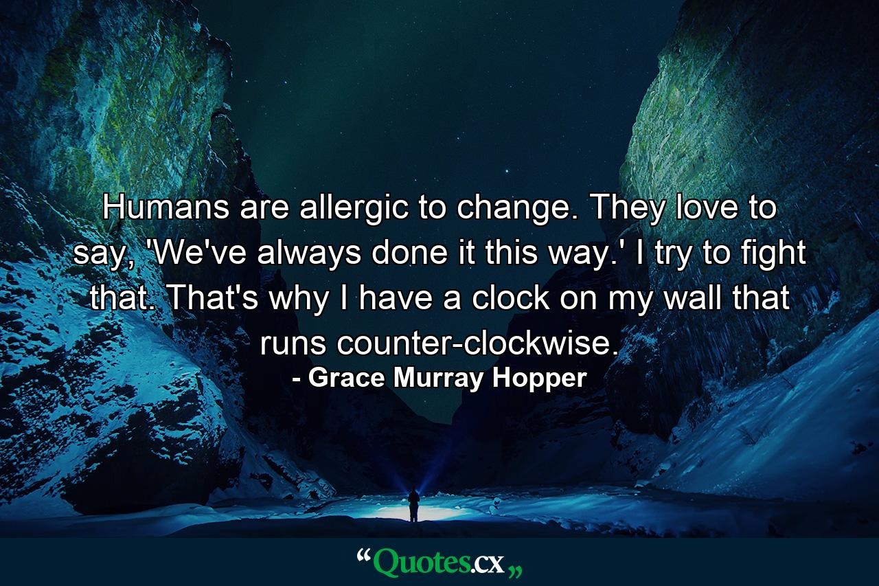 Humans are allergic to change. They love to say, 'We've always done it this way.' I try to fight that. That's why I have a clock on my wall that runs counter-clockwise. - Quote by Grace Murray Hopper