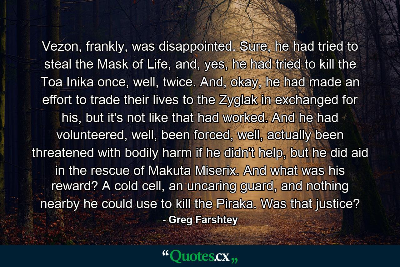 Vezon, frankly, was disappointed. Sure, he had tried to steal the Mask of Life, and, yes, he had tried to kill the Toa Inika once, well, twice. And, okay, he had made an effort to trade their lives to the Zyglak in exchanged for his, but it's not like that had worked. And he had volunteered, well, been forced, well, actually been threatened with bodily harm if he didn't help, but he did aid in the rescue of Makuta Miserix. And what was his reward? A cold cell, an uncaring guard, and nothing nearby he could use to kill the Piraka. Was that justice? - Quote by Greg Farshtey