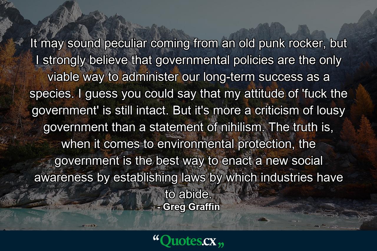 It may sound peculiar coming from an old punk rocker, but I strongly believe that governmental policies are the only viable way to administer our long-term success as a species. I guess you could say that my attitude of 'fuck the government' is still intact. But it's more a criticism of lousy government than a statement of nihilism. The truth is, when it comes to environmental protection, the government is the best way to enact a new social awareness by establishing laws by which industries have to abide. - Quote by Greg Graffin