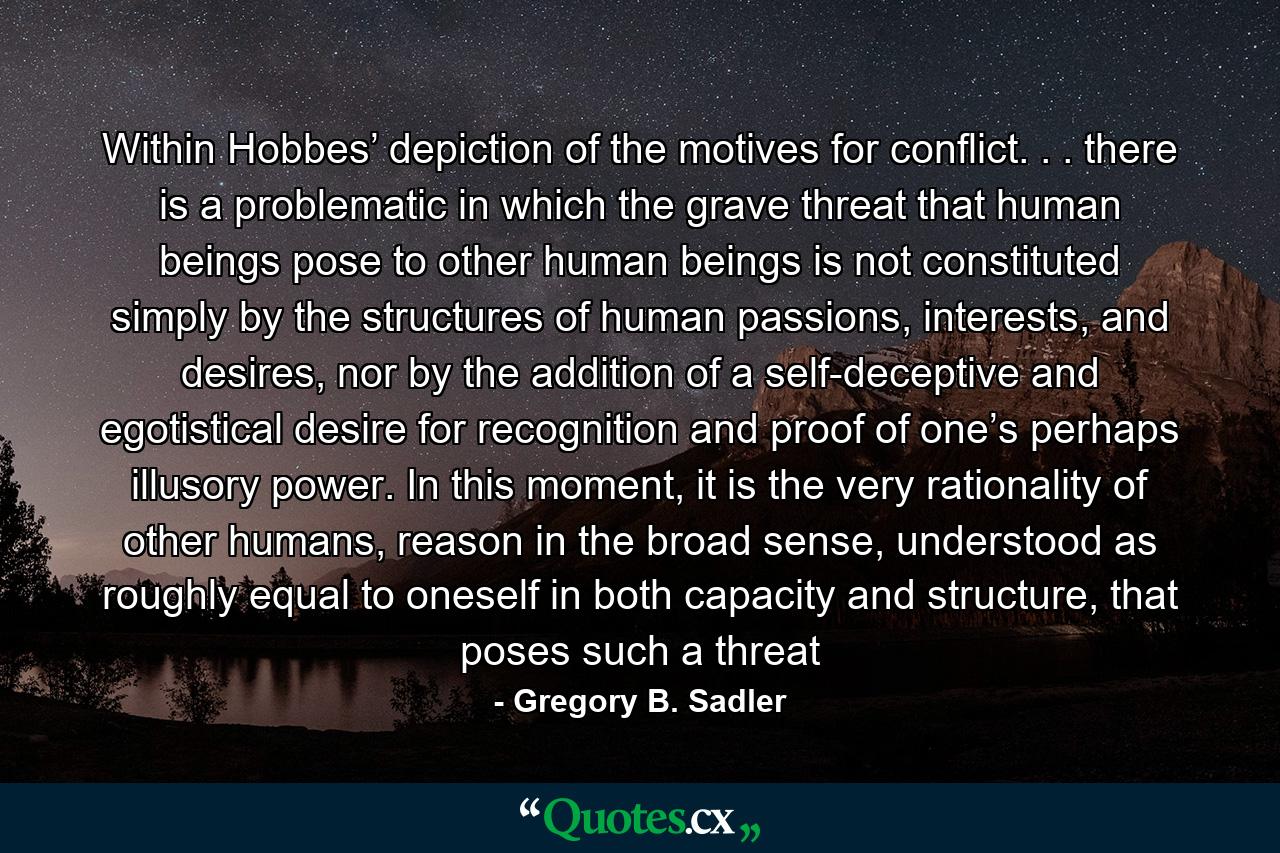 Within Hobbes’ depiction of the motives for conflict. . . there is a problematic in which the grave threat that human beings pose to other human beings is not constituted simply by the structures of human passions, interests, and desires, nor by the addition of a self-deceptive and egotistical desire for recognition and proof of one’s perhaps illusory power. In this moment, it is the very rationality of other humans, reason in the broad sense, understood as roughly equal to oneself in both capacity and structure, that poses such a threat - Quote by Gregory B. Sadler