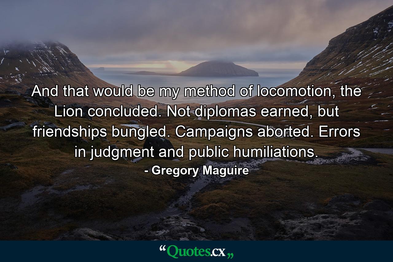 And that would be my method of locomotion, the Lion concluded. Not diplomas earned, but friendships bungled. Campaigns aborted. Errors in judgment and public humiliations. - Quote by Gregory Maguire