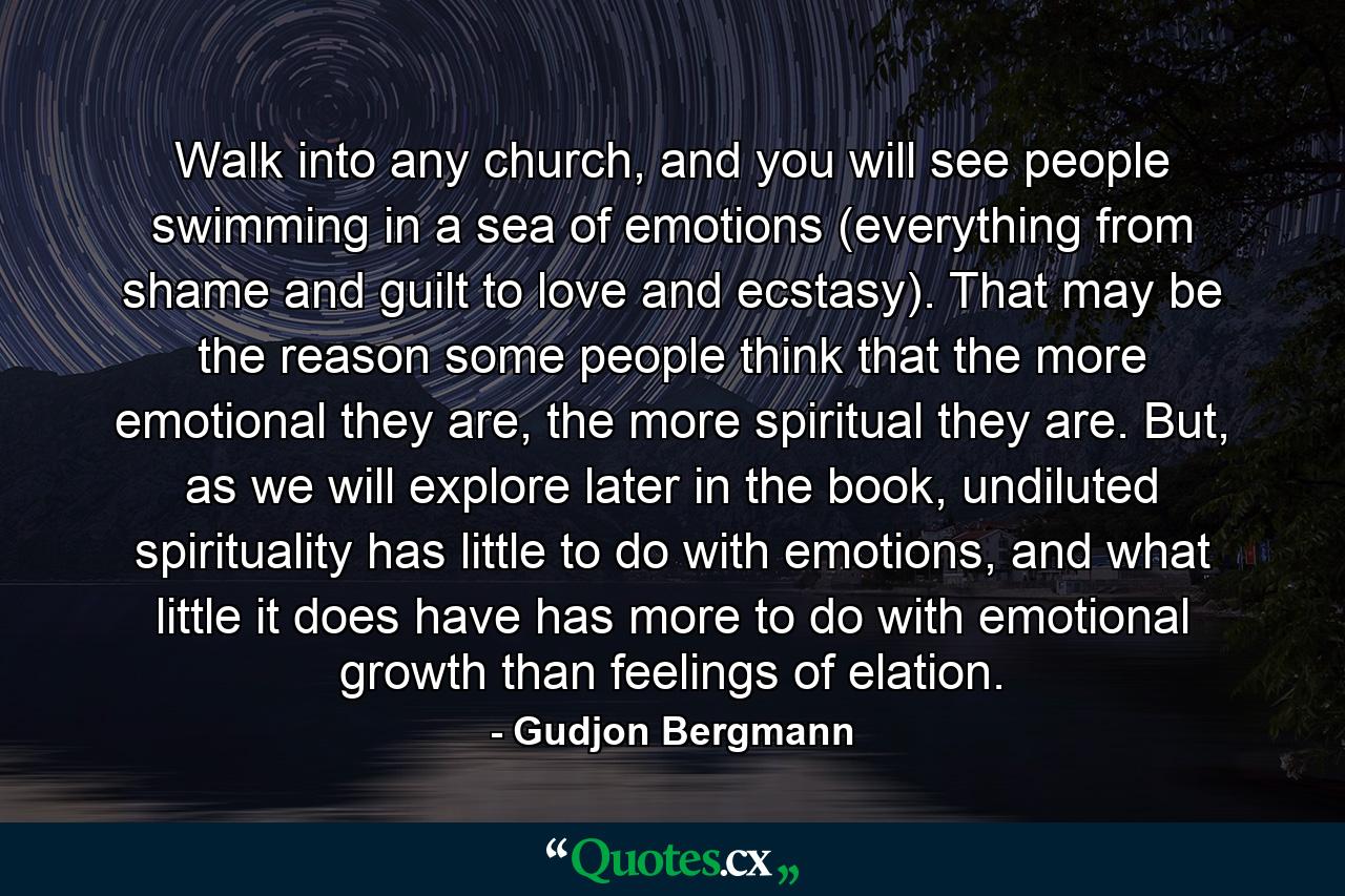 Walk into any church, and you will see people swimming in a sea of emotions (everything from shame and guilt to love and ecstasy). That may be the reason some people think that the more emotional they are, the more spiritual they are. But, as we will explore later in the book, undiluted spirituality has little to do with emotions, and what little it does have has more to do with emotional growth than feelings of elation. - Quote by Gudjon Bergmann