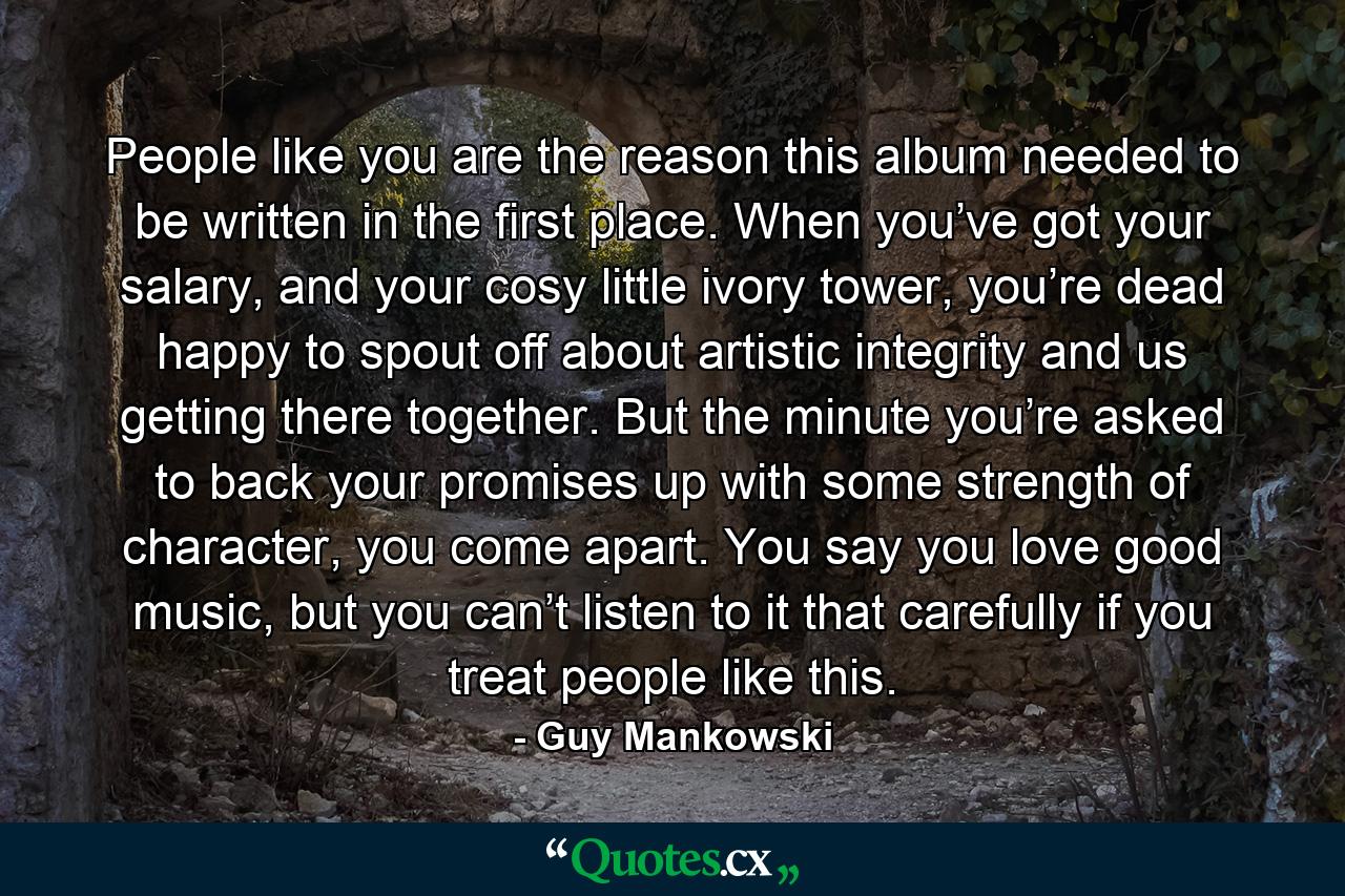 People like you are the reason this album needed to be written in the first place. When you’ve got your salary, and your cosy little ivory tower, you’re dead happy to spout off about artistic integrity and us getting there together. But the minute you’re asked to back your promises up with some strength of character, you come apart. You say you love good music, but you can’t listen to it that carefully if you treat people like this. - Quote by Guy Mankowski