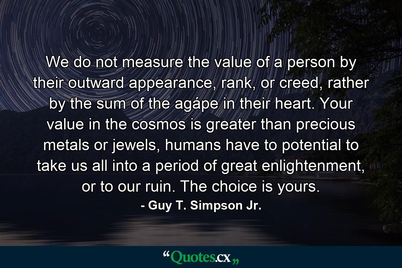 We do not measure the value of a person by their outward appearance, rank, or creed, rather by the sum of the agápe in their heart. Your value in the cosmos is greater than precious metals or jewels, humans have to potential to take us all into a period of great enlightenment, or to our ruin. The choice is yours. - Quote by Guy T. Simpson Jr.