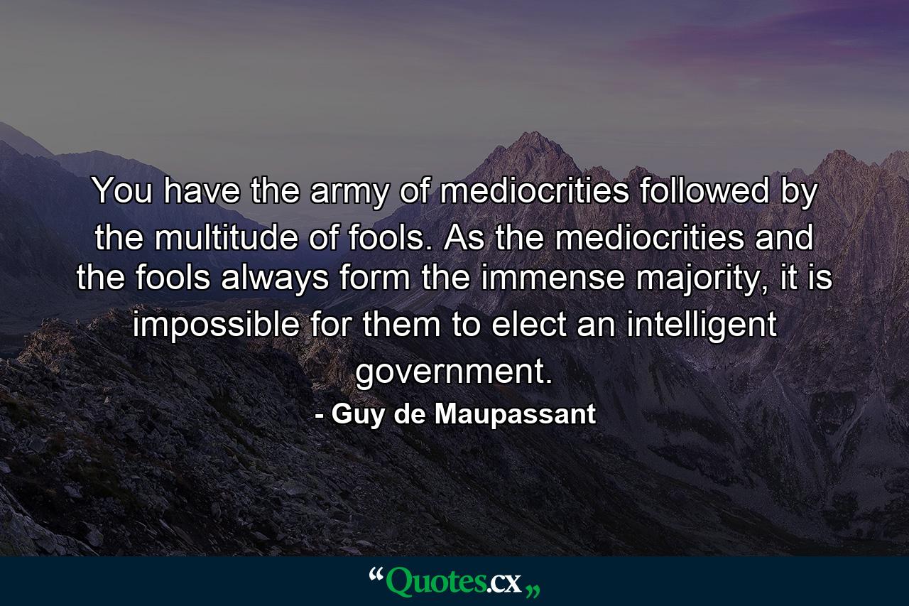 You have the army of mediocrities followed by the multitude of fools. As the mediocrities and the fools always form the immense majority, it is impossible for them to elect an intelligent government. - Quote by Guy de Maupassant