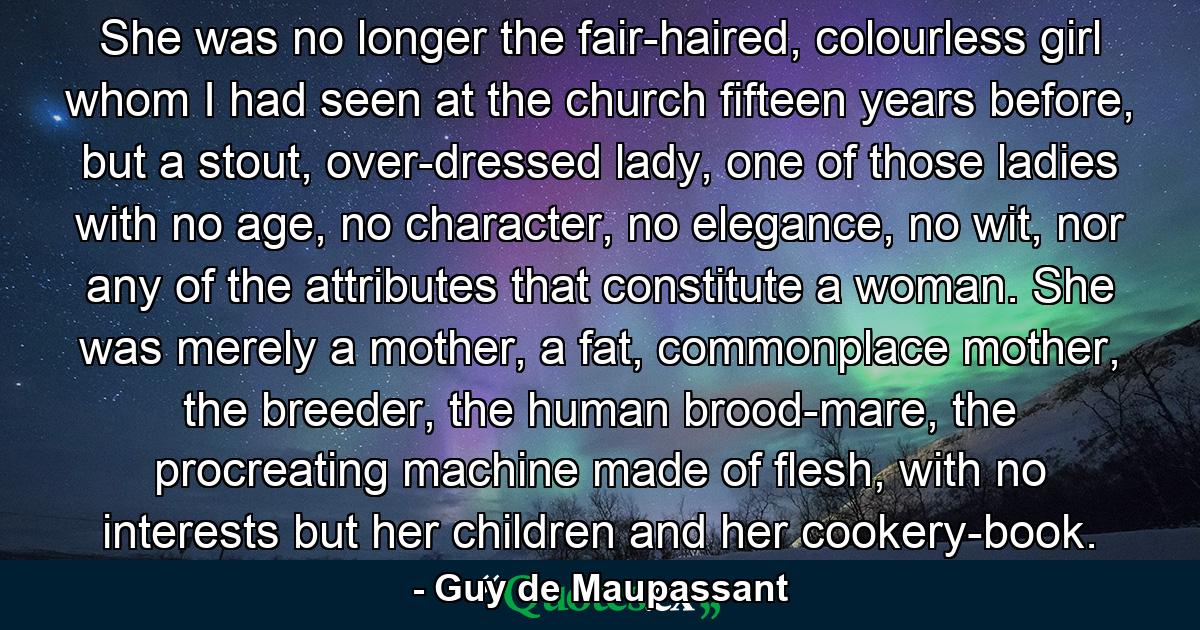 She was no longer the fair-haired, colourless girl whom I had seen at the church fifteen years before, but a stout, over-dressed lady, one of those ladies with no age, no character, no elegance, no wit, nor any of the attributes that constitute a woman. She was merely a mother, a fat, commonplace mother, the breeder, the human brood-mare, the procreating machine made of flesh, with no interests but her children and her cookery-book. - Quote by Guy de Maupassant