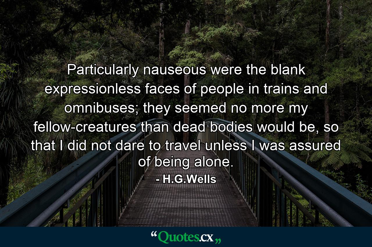 Particularly nauseous were the blank expressionless faces of people in trains and omnibuses; they seemed no more my fellow-creatures than dead bodies would be, so that I did not dare to travel unless I was assured of being alone. - Quote by H.G.Wells