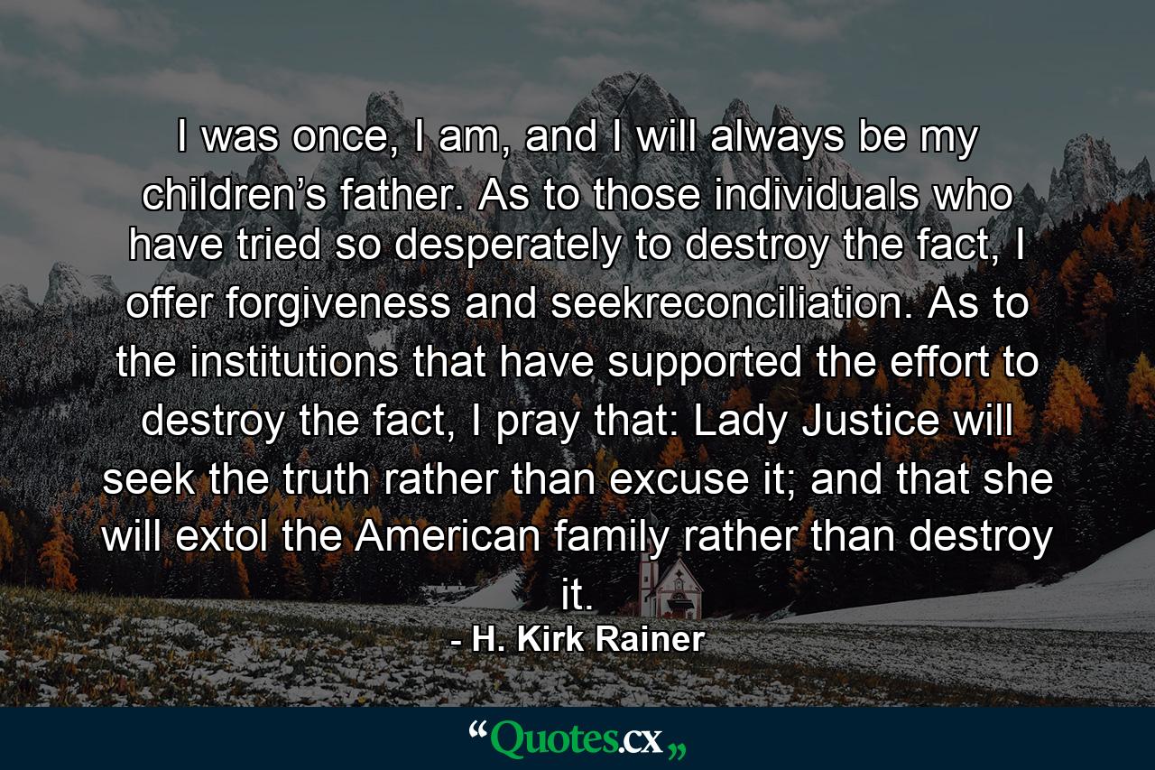 I was once, I am, and I will always be my children’s father. As to those individuals who have tried so desperately to destroy the fact, I offer forgiveness and seekreconciliation. As to the institutions that have supported the effort to destroy the fact, I pray that: Lady Justice will seek the truth rather than excuse it; and that she will extol the American family rather than destroy it. - Quote by H. Kirk Rainer