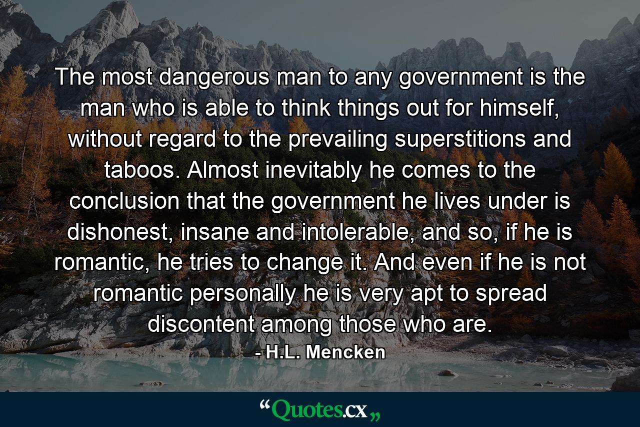 The most dangerous man to any government is the man who is able to think things out for himself, without regard to the prevailing superstitions and taboos. Almost inevitably he comes to the conclusion that the government he lives under is dishonest, insane and intolerable, and so, if he is romantic, he tries to change it. And even if he is not romantic personally he is very apt to spread discontent among those who are. - Quote by H.L. Mencken