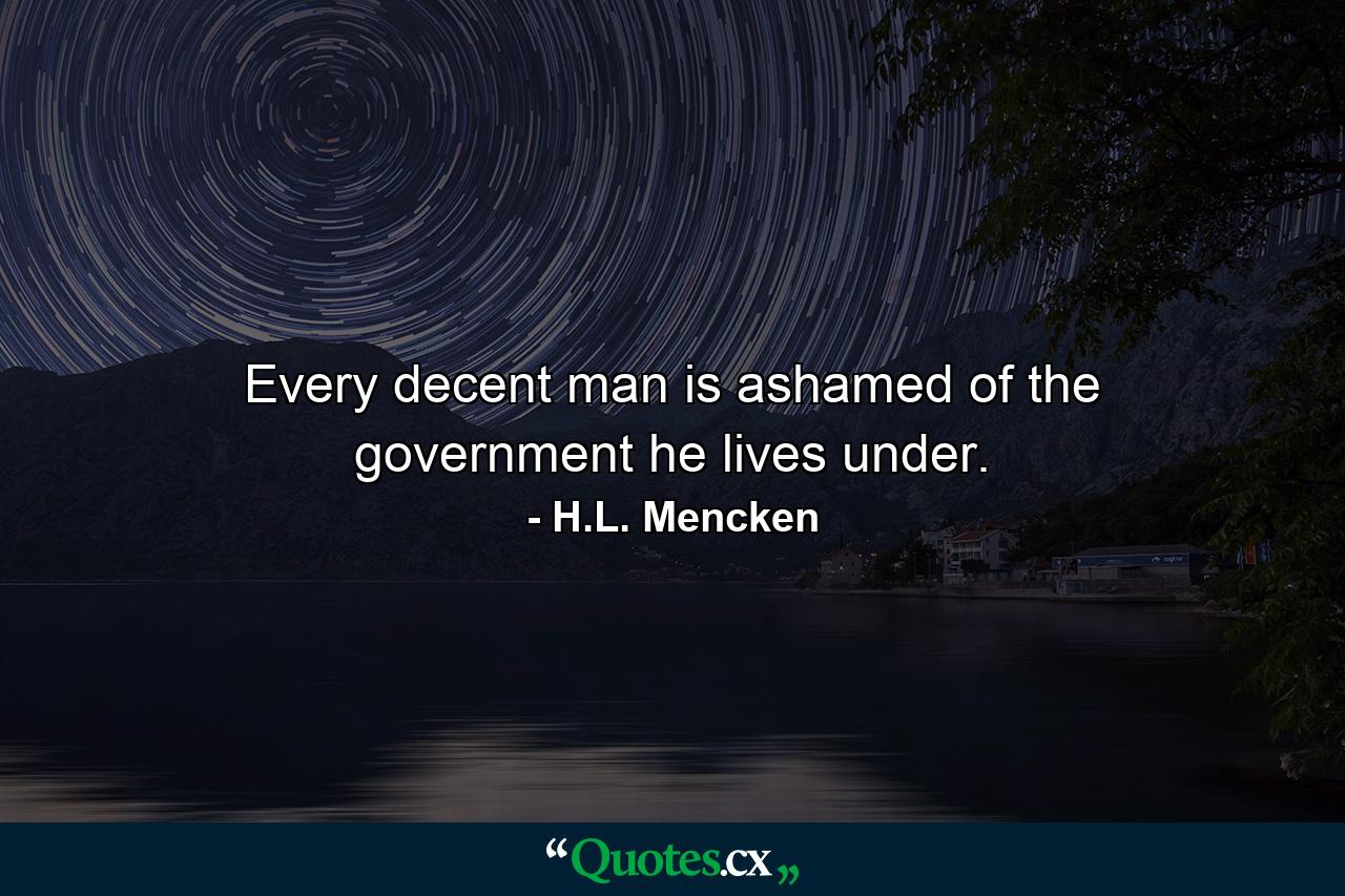 Every decent man is ashamed of the government he lives under. - Quote by H.L. Mencken