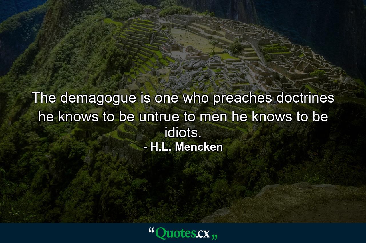 The demagogue is one who preaches doctrines he knows to be untrue to men he knows to be idiots. - Quote by H.L. Mencken