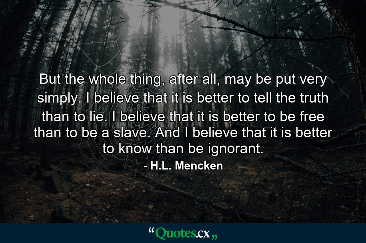 But the whole thing, after all, may be put very simply. I believe that it is better to tell the truth than to lie. I believe that it is better to be free than to be a slave. And I believe that it is better to know than be ignorant. - Quote by H.L. Mencken