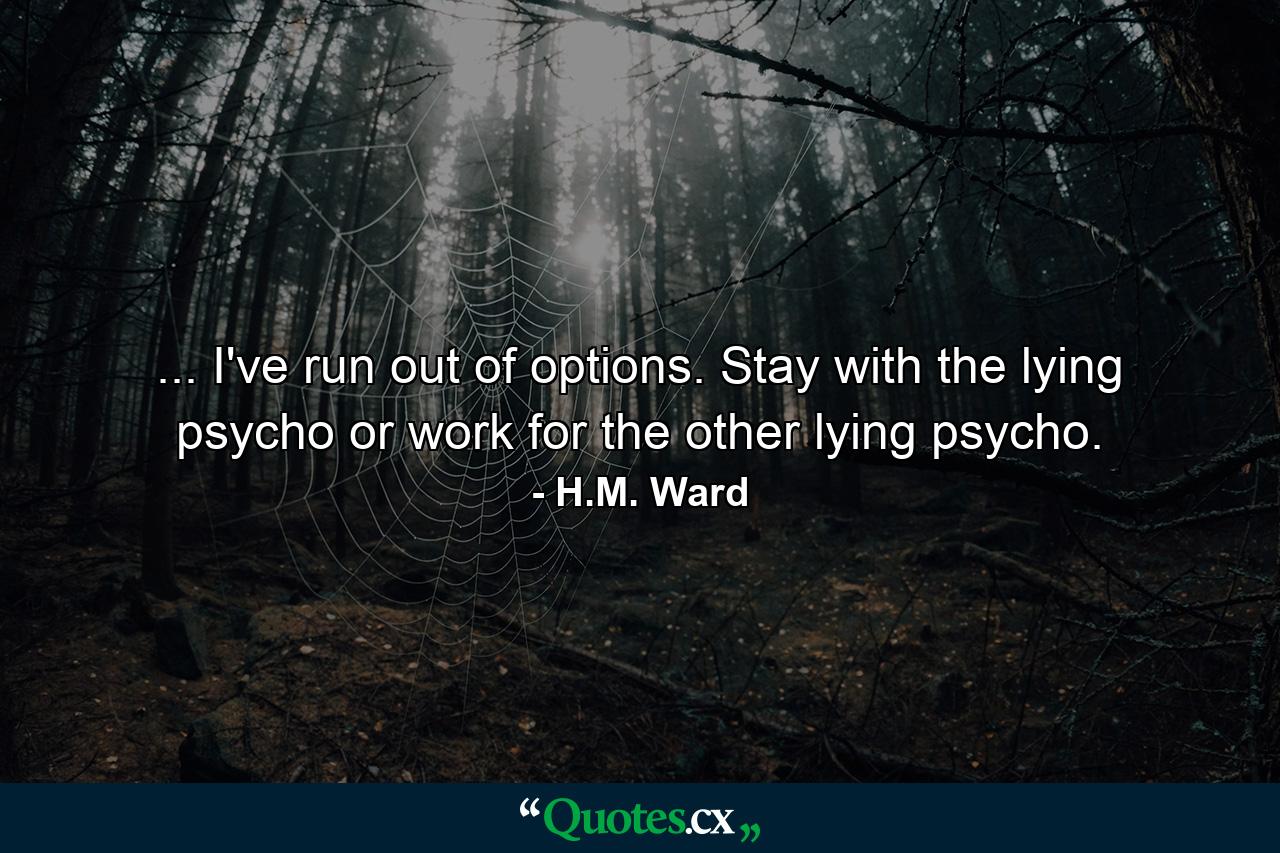 ... I've run out of options. Stay with the lying psycho or work for the other lying psycho. - Quote by H.M. Ward