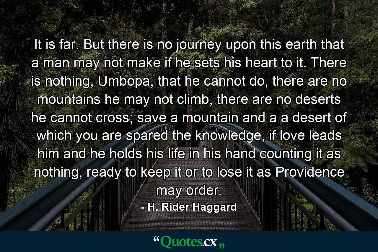 It is far. But there is no journey upon this earth that a man may not make if he sets his heart to it. There is nothing, Umbopa, that he cannot do, there are no mountains he may not climb, there are no deserts he cannot cross; save a mountain and a a desert of which you are spared the knowledge, if love leads him and he holds his life in his hand counting it as nothing, ready to keep it or to lose it as Providence may order. - Quote by H. Rider Haggard