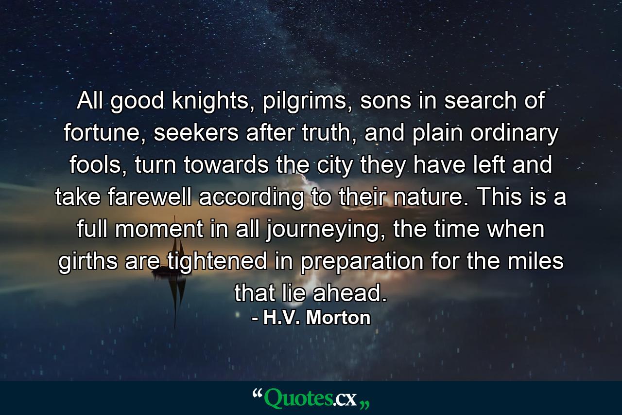 All good knights, pilgrims, sons in search of fortune, seekers after truth, and plain ordinary fools, turn towards the city they have left and take farewell according to their nature. This is a full moment in all journeying, the time when girths are tightened in preparation for the miles that lie ahead. - Quote by H.V. Morton