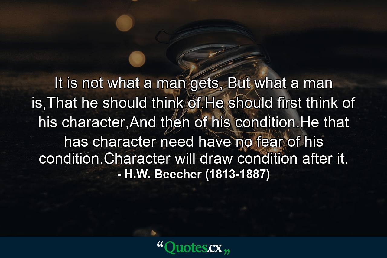 It is not what a man gets, But what a man is,That he should think of.He should first think of his character,And then of his condition.He that has character need have no fear of his condition.Character will draw condition after it. - Quote by H.W. Beecher (1813-1887)