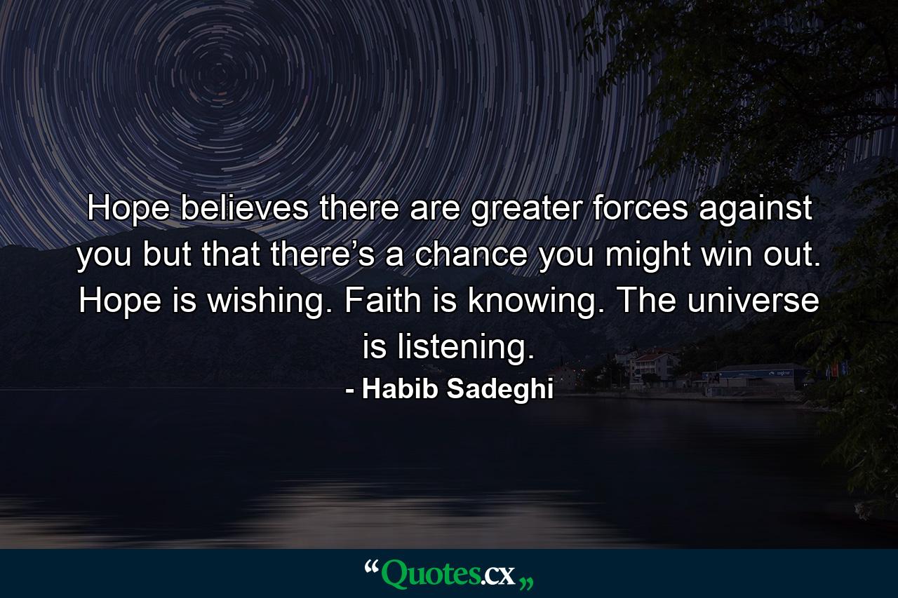 Hope believes there are greater forces against you but that there’s a chance you might win out. Hope is wishing. Faith is knowing. The universe is listening. - Quote by Habib Sadeghi