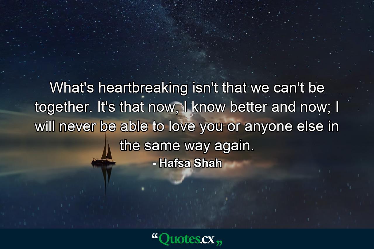 What's heartbreaking isn't that we can't be together. It's that now, I know better and now; I will never be able to love you or anyone else in the same way again. - Quote by Hafsa Shah