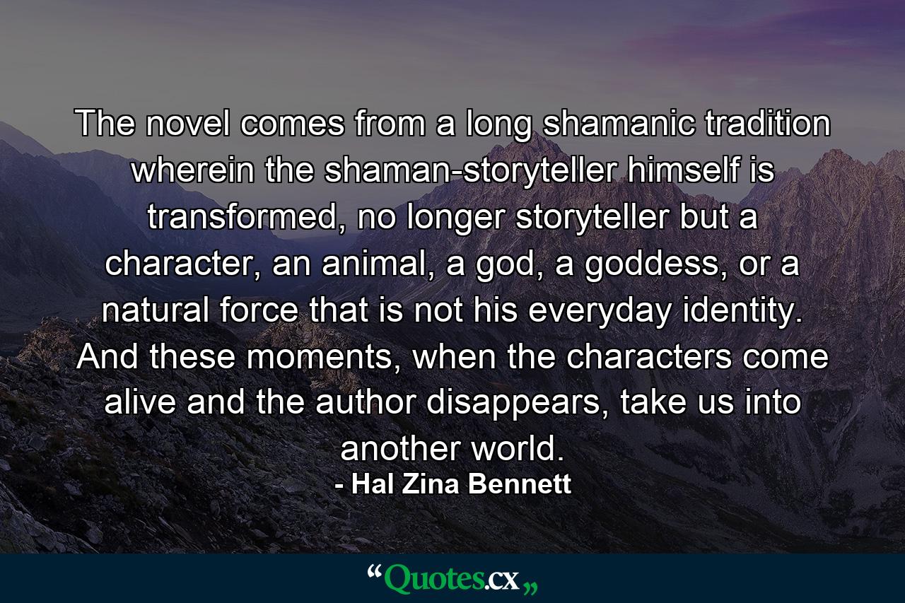 The novel comes from a long shamanic tradition wherein the shaman-storyteller himself is transformed, no longer storyteller but a character, an animal, a god, a goddess, or a natural force that is not his everyday identity. And these moments, when the characters come alive and the author disappears, take us into another world. - Quote by Hal Zina Bennett