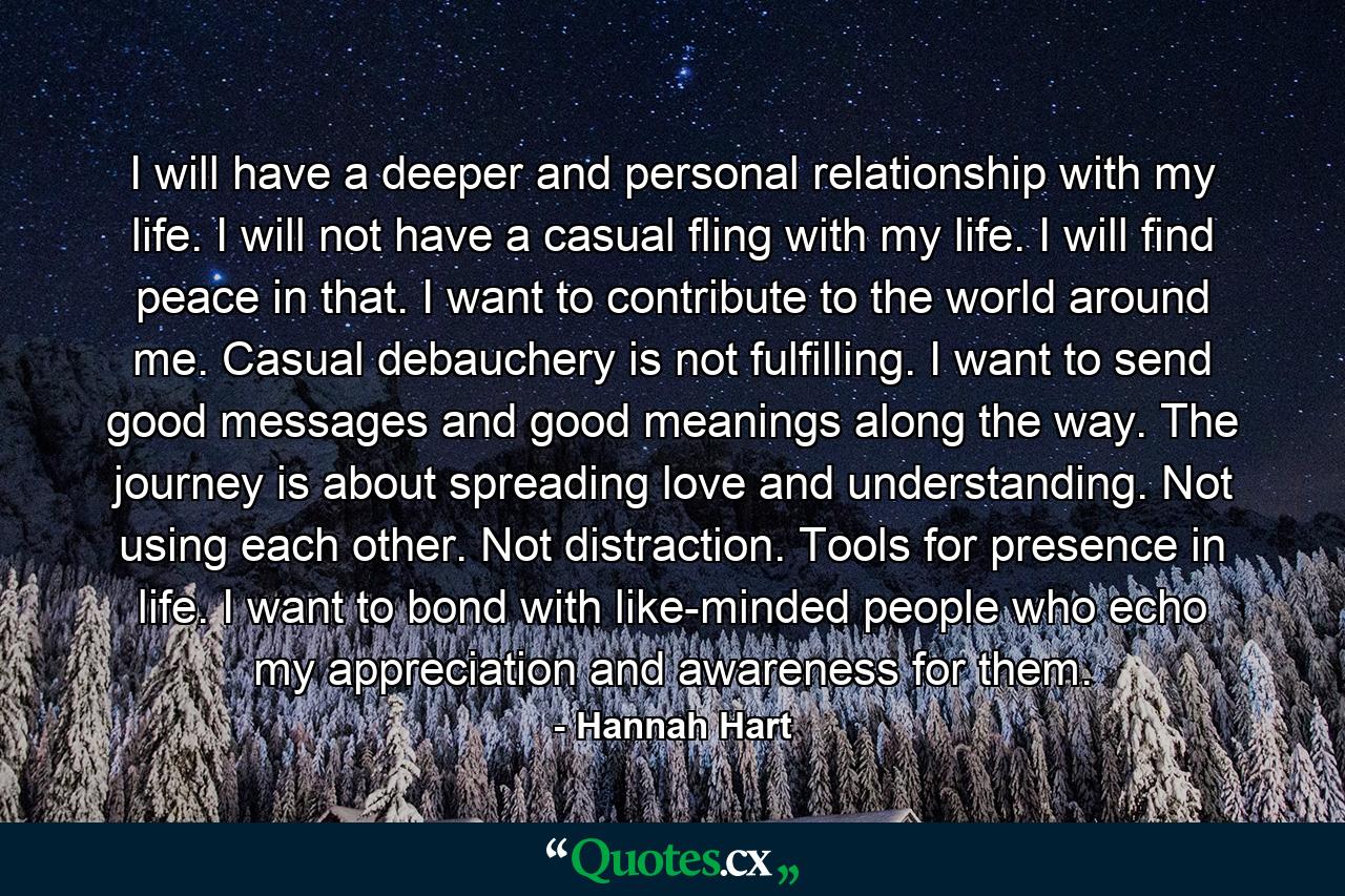 I will have a deeper and personal relationship with my life. I will not have a casual fling with my life. I will find peace in that. I want to contribute to the world around me. Casual debauchery is not fulfilling. I want to send good messages and good meanings along the way. The journey is about spreading love and understanding. Not using each other. Not distraction. Tools for presence in life. I want to bond with like-minded people who echo my appreciation and awareness for them. - Quote by Hannah Hart