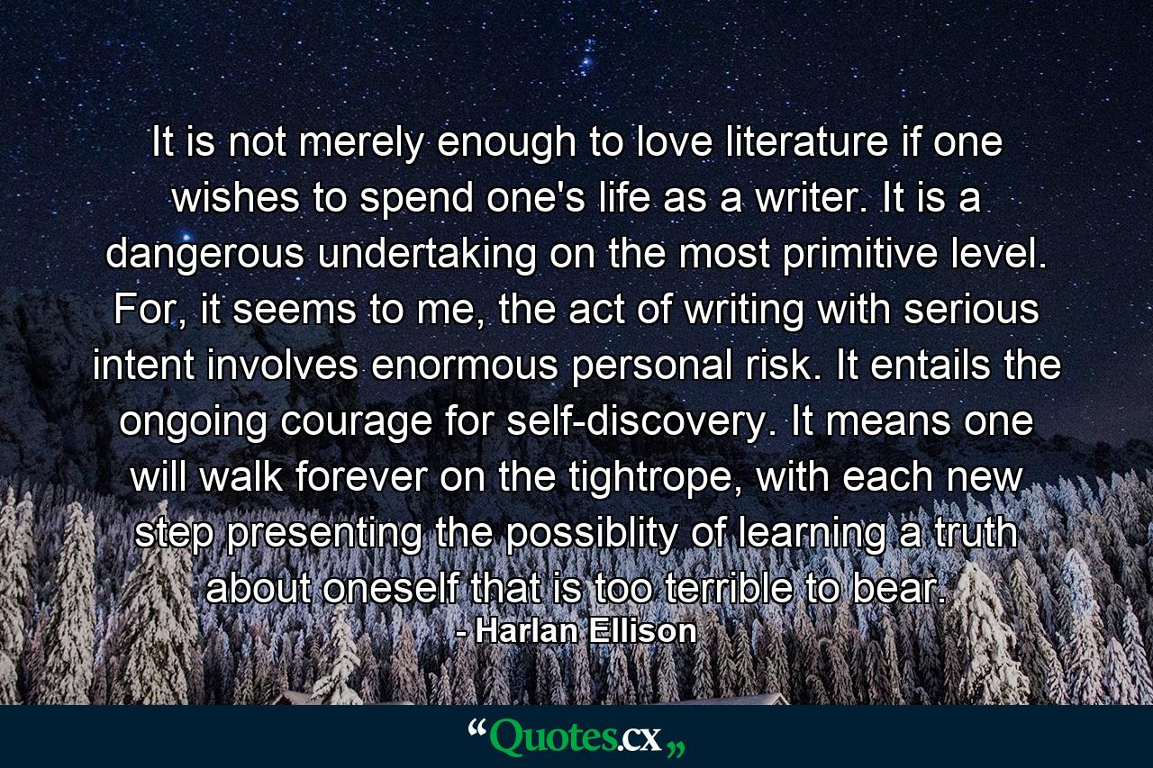 It is not merely enough to love literature if one wishes to spend one's life as a writer. It is a dangerous undertaking on the most primitive level. For, it seems to me, the act of writing with serious intent involves enormous personal risk. It entails the ongoing courage for self-discovery. It means one will walk forever on the tightrope, with each new step presenting the possiblity of learning a truth about oneself that is too terrible to bear. - Quote by Harlan Ellison