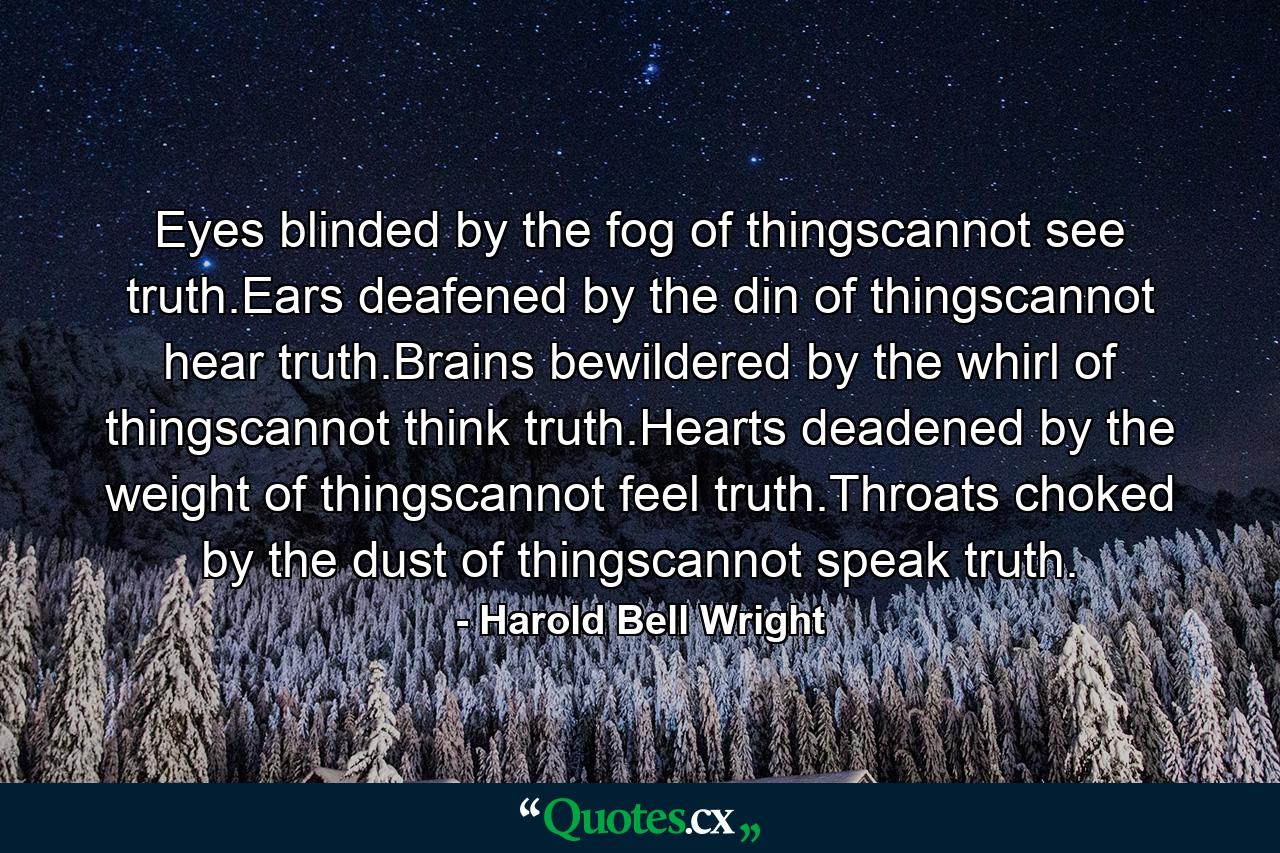 Eyes blinded by the fog of thingscannot see truth.Ears deafened by the din of thingscannot hear truth.Brains bewildered by the whirl of thingscannot think truth.Hearts deadened by the weight of thingscannot feel truth.Throats choked by the dust of thingscannot speak truth. - Quote by Harold Bell Wright