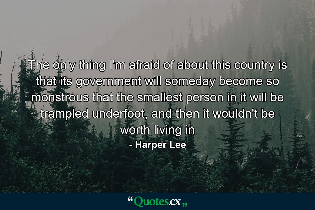 The only thing I'm afraid of about this country is that its government will someday become so monstrous that the smallest person in it will be trampled underfoot, and then it wouldn't be worth living in - Quote by Harper Lee