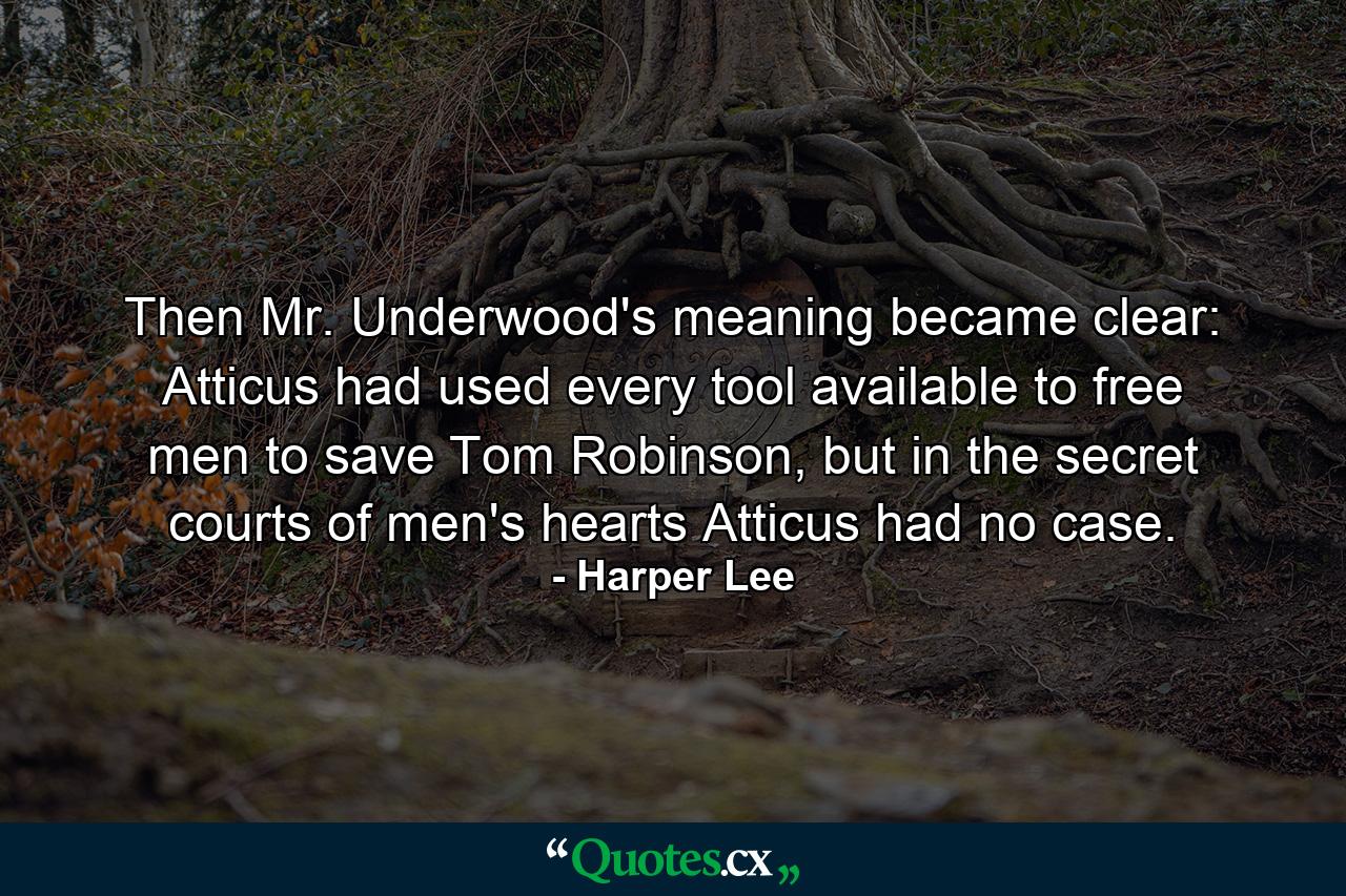 Then Mr. Underwood's meaning became clear: Atticus had used every tool available to free men to save Tom Robinson, but in the secret courts of men's hearts Atticus had no case. - Quote by Harper Lee