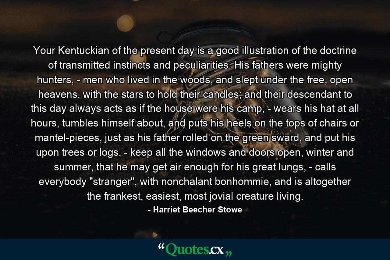 Your Kentuckian of the present day is a good illustration of the doctrine of transmitted instincts and peculiarities. His fathers were mighty hunters, - men who lived in the woods, and slept under the free, open heavens, with the stars to hold their candles; and their descendant to this day always acts as if the house were his camp, - wears his hat at all hours, tumbles himself about, and puts his heels on the tops of chairs or mantel-pieces, just as his father rolled on the green sward, and put his upon trees or logs, - keep all the windows and doors open, winter and summer, that he may get air enough for his great lungs, - calls everybody 