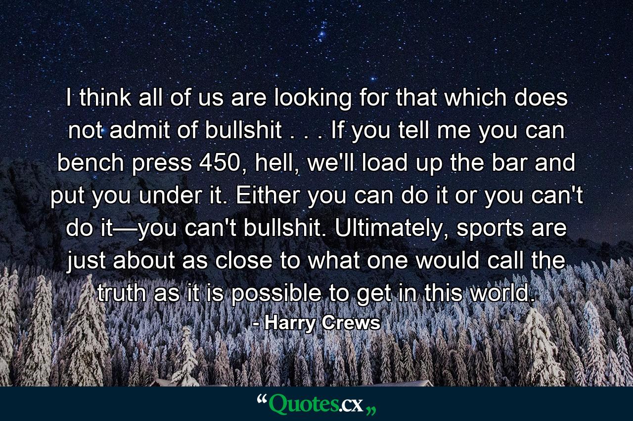 I think all of us are looking for that which does not admit of bullshit . . . If you tell me you can bench press 450, hell, we'll load up the bar and put you under it. Either you can do it or you can't do it—you can't bullshit. Ultimately, sports are just about as close to what one would call the truth as it is possible to get in this world. - Quote by Harry Crews