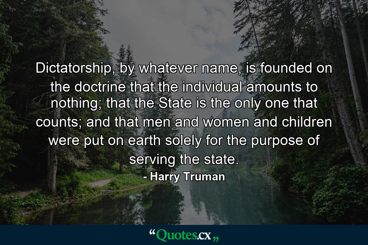 Dictatorship, by whatever name, is founded on the doctrine that the individual amounts to nothing; that the State is the only one that counts; and that men and women and children were put on earth solely for the purpose of serving the state. - Quote by Harry Truman