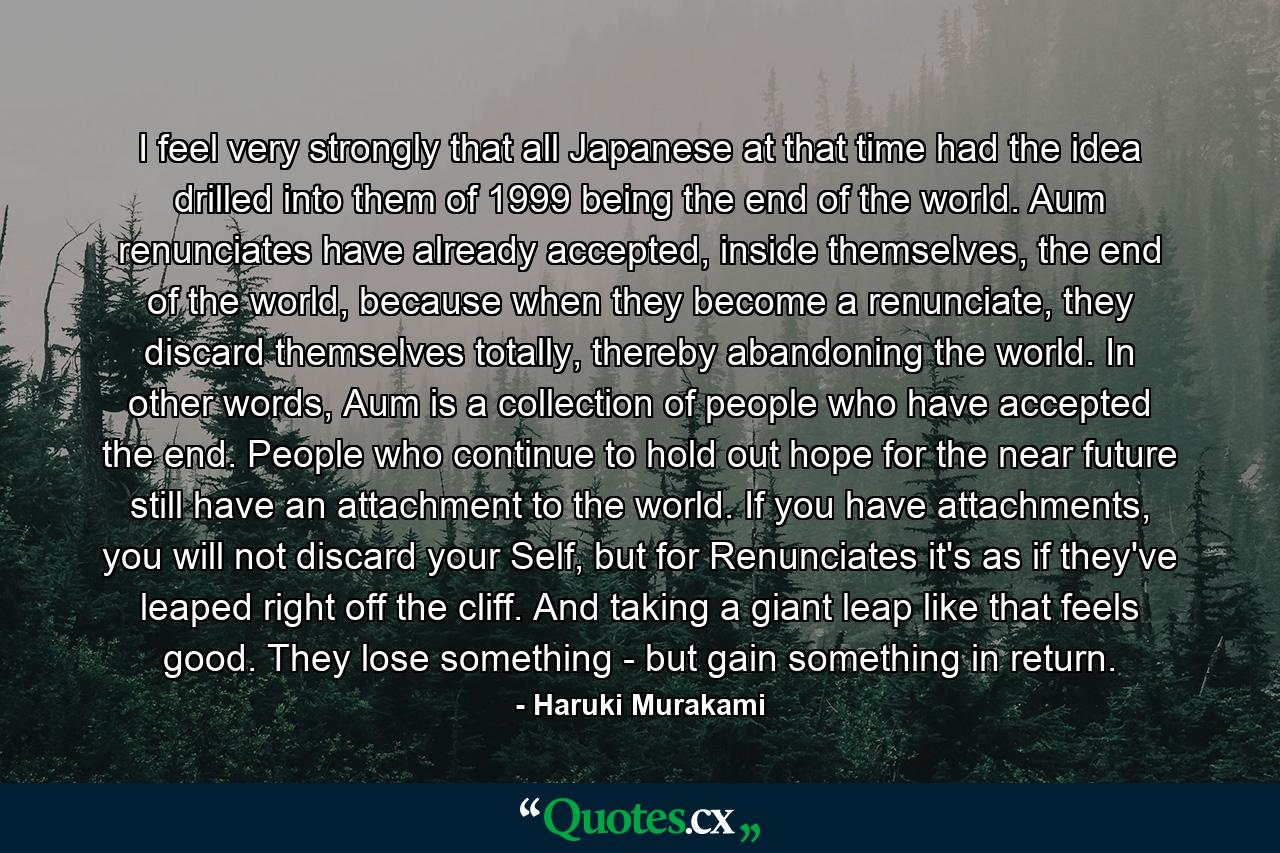 I feel very strongly that all Japanese at that time had the idea drilled into them of 1999 being the end of the world. Aum renunciates have already accepted, inside themselves, the end of the world, because when they become a renunciate, they discard themselves totally, thereby abandoning the world. In other words, Aum is a collection of people who have accepted the end. People who continue to hold out hope for the near future still have an attachment to the world. If you have attachments, you will not discard your Self, but for Renunciates it's as if they've leaped right off the cliff. And taking a giant leap like that feels good. They lose something - but gain something in return. - Quote by Haruki Murakami