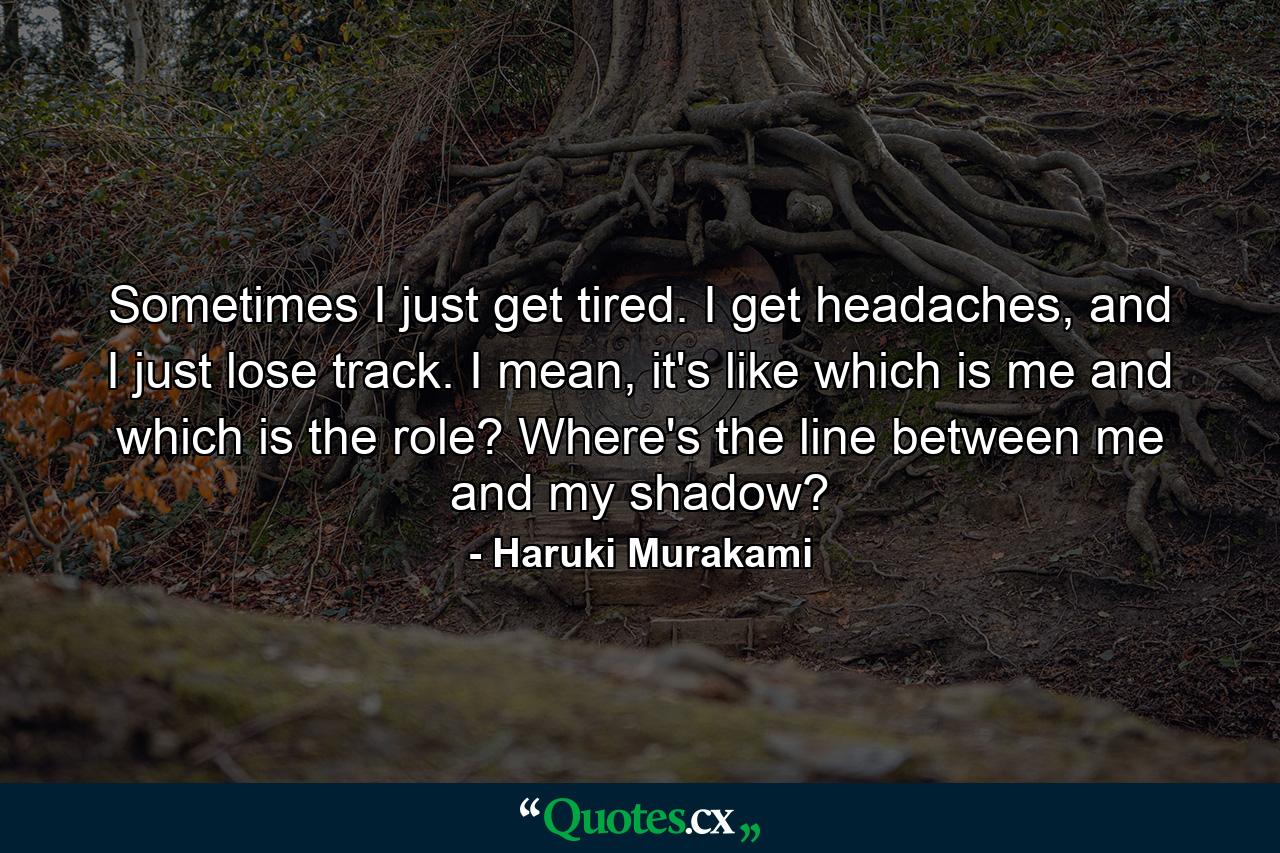 Sometimes I just get tired. I get headaches, and I just lose track. I mean, it's like which is me and which is the role? Where's the line between me and my shadow? - Quote by Haruki Murakami