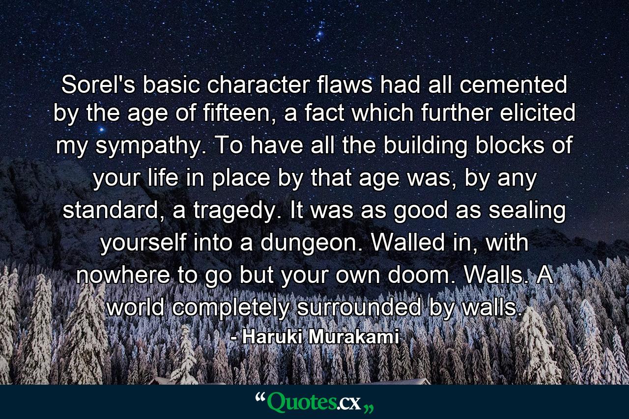 Sorel's basic character flaws had all cemented by the age of fifteen, a fact which further elicited my sympathy. To have all the building blocks of your life in place by that age was, by any standard, a tragedy. It was as good as sealing yourself into a dungeon. Walled in, with nowhere to go but your own doom. Walls. A world completely surrounded by walls. - Quote by Haruki Murakami