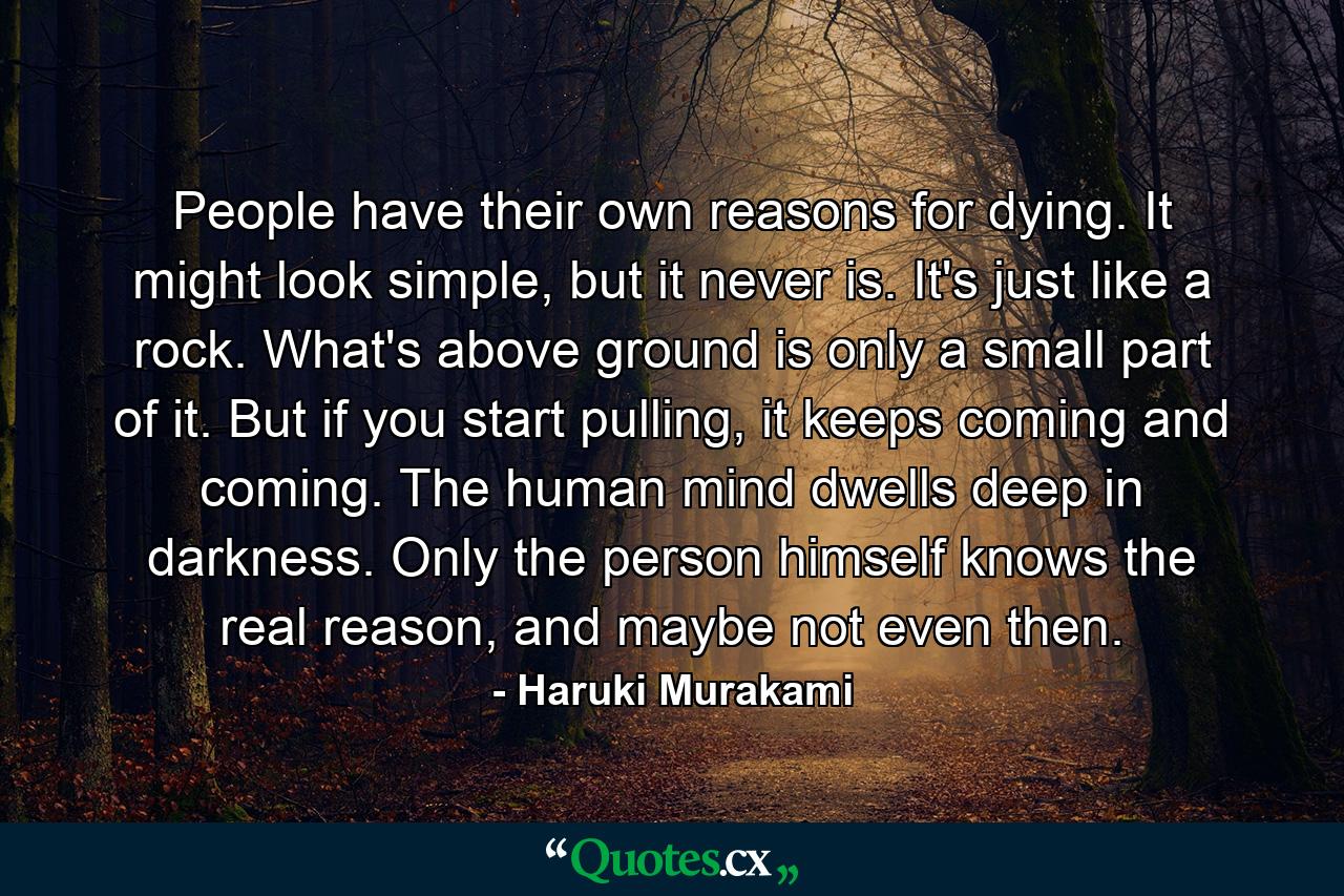 People have their own reasons for dying. It might look simple, but it never is. It's just like a rock. What's above ground is only a small part of it. But if you start pulling, it keeps coming and coming. The human mind dwells deep in darkness. Only the person himself knows the real reason, and maybe not even then. - Quote by Haruki Murakami