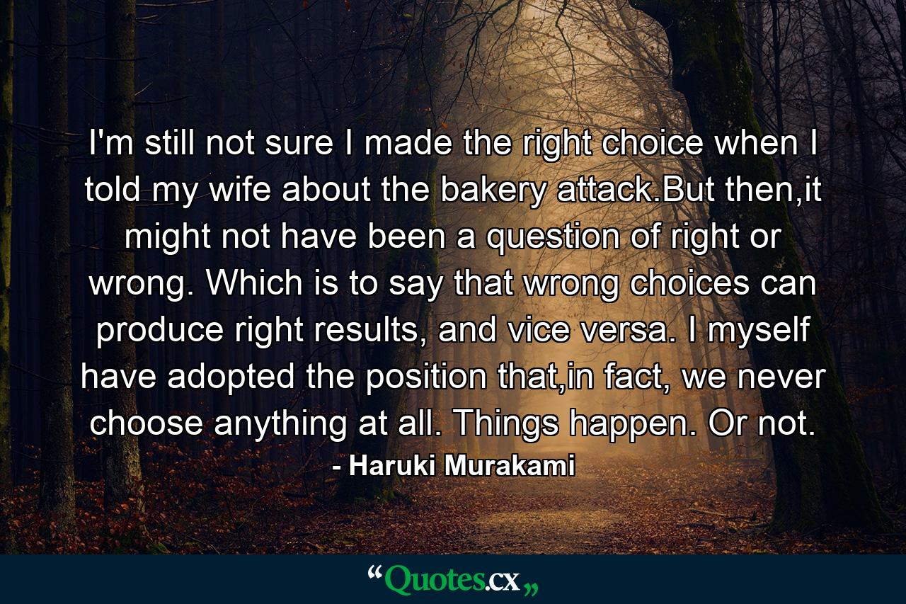 I'm still not sure I made the right choice when I told my wife about the bakery attack.But then,it might not have been a question of right or wrong. Which is to say that wrong choices can produce right results, and vice versa. I myself have adopted the position that,in fact, we never choose anything at all. Things happen. Or not. - Quote by Haruki Murakami