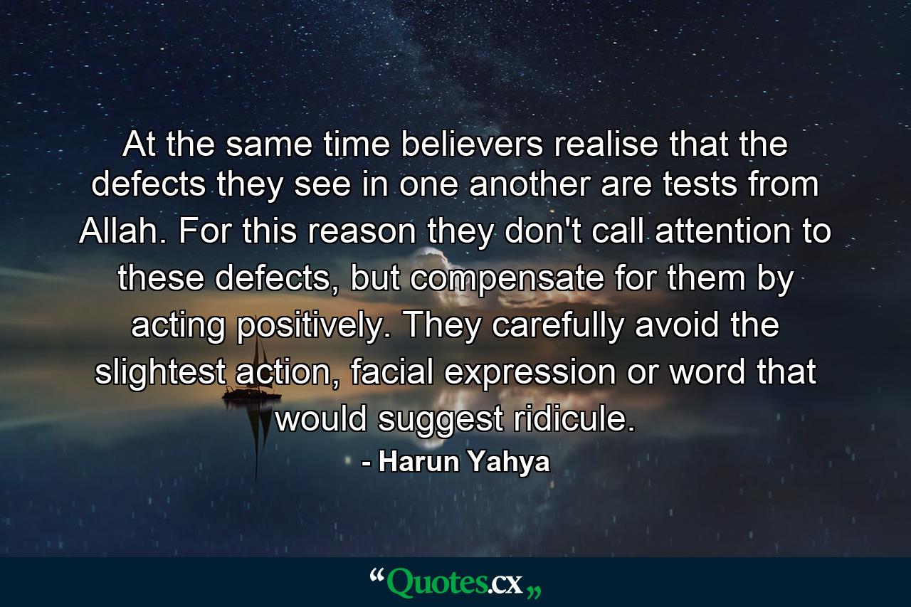 At the same time believers realise that the defects they see in one another are tests from Allah. For this reason they don't call attention to these defects, but compensate for them by acting positively. They carefully avoid the slightest action, facial expression or word that would suggest ridicule. - Quote by Harun Yahya