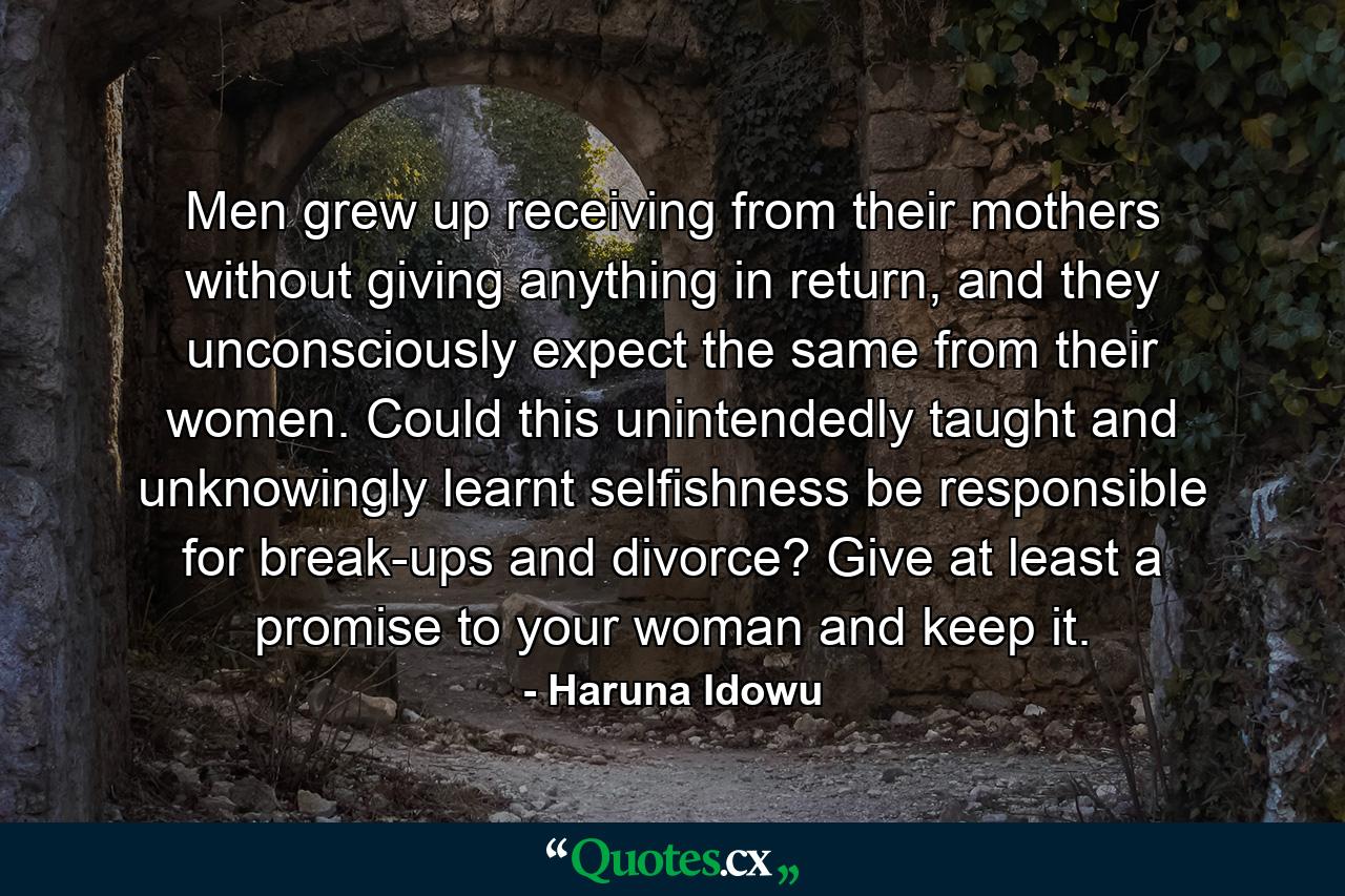 Men grew up receiving from their mothers without giving anything in return, and they unconsciously expect the same from their women. Could this unintendedly taught and unknowingly learnt selfishness be responsible for break-ups and divorce? Give at least a promise to your woman and keep it. - Quote by Haruna Idowu